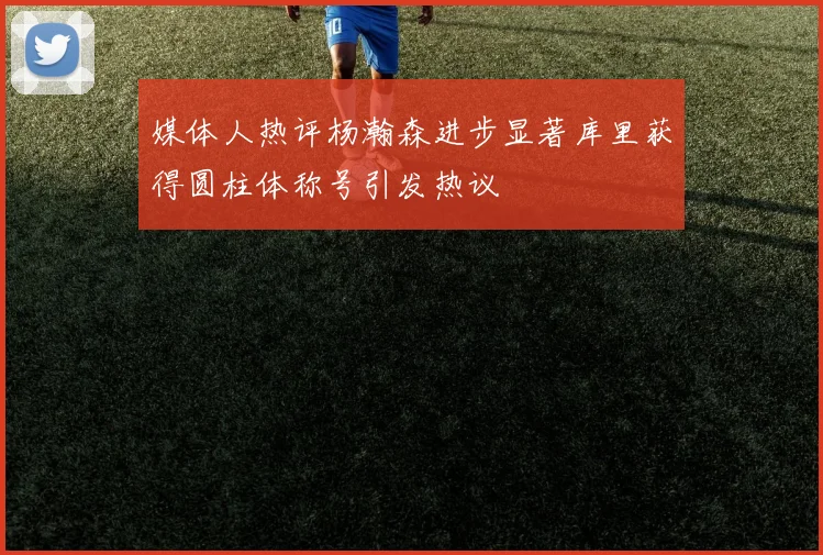 媒体人热评杨瀚森进步显著库里获得圆柱体称号引发热议