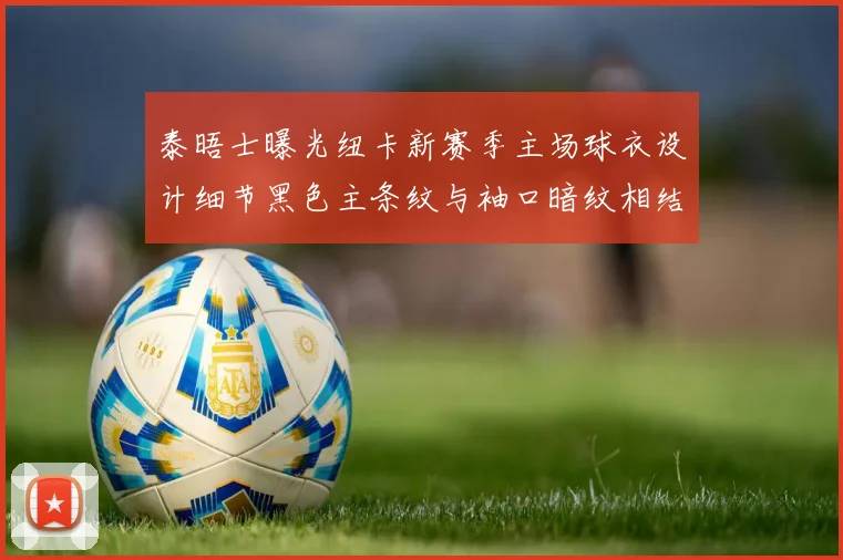 泰晤士曝光纽卡新赛季主场球衣设计细节黑色主条纹与袖口暗纹相结合
