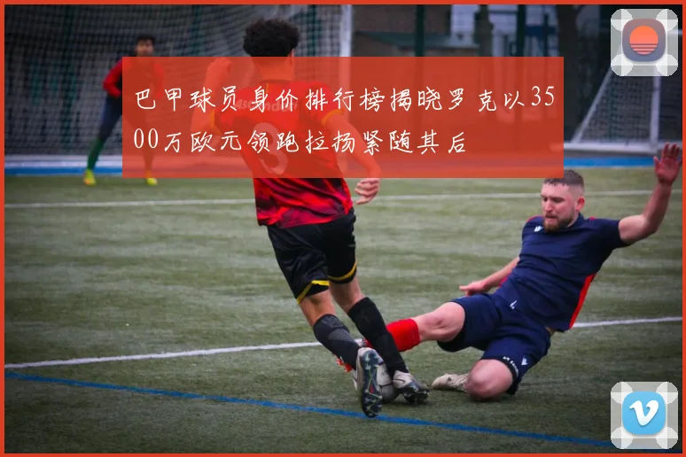 巴甲球员身价排行榜揭晓罗克以3500万欧元领跑拉扬紧随其后