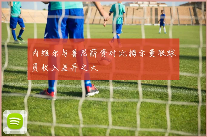 内维尔与鲁尼薪资对比揭示曼联球员收入差异之大