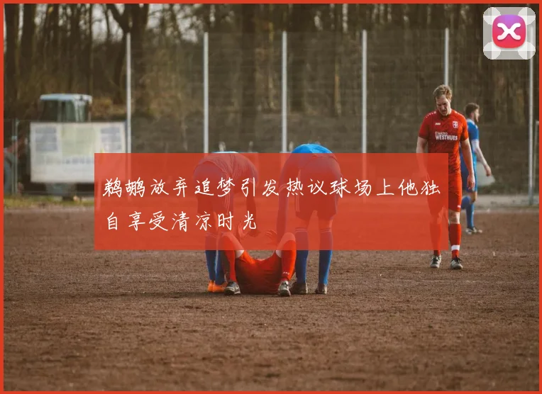 鹈鹕放弃追梦引发热议球场上他独自享受清凉时光