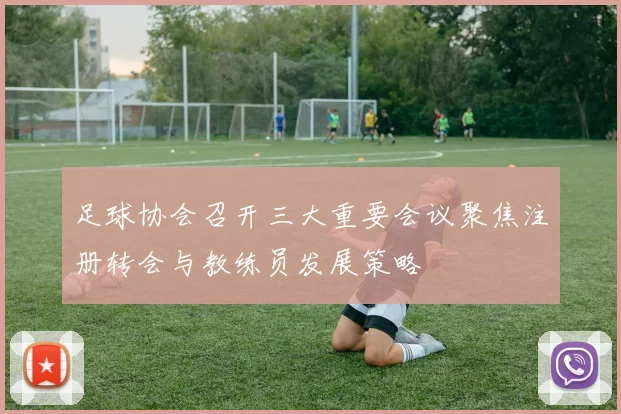 足球协会召开三大重要会议聚焦注册转会与教练员发展策略