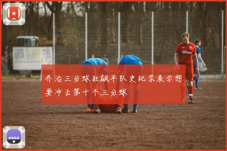 乔治三分球狂飙平队史纪录表示想要冲击第十个三分球
