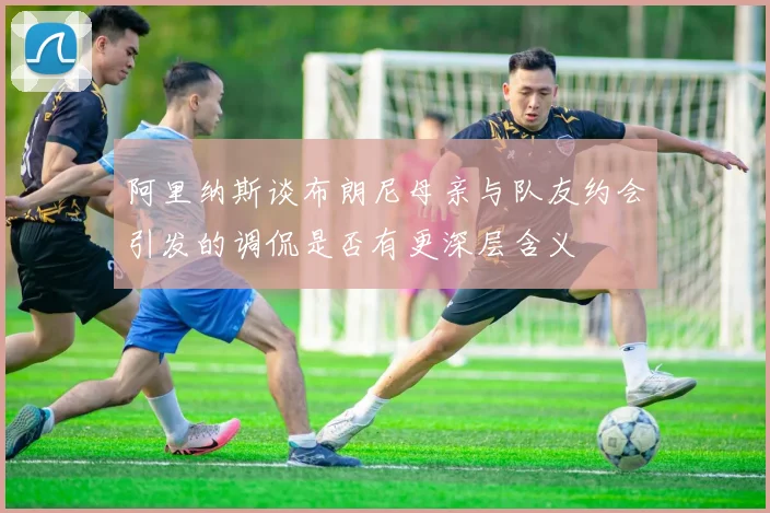 阿里纳斯谈布朗尼母亲与队友约会引发的调侃是否有更深层含义