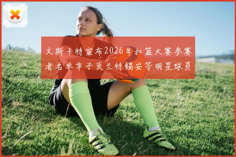 文斯卡特宣布2026年扣篮大赛参赛者名单华子莫兰特锡安等明星球员齐聚