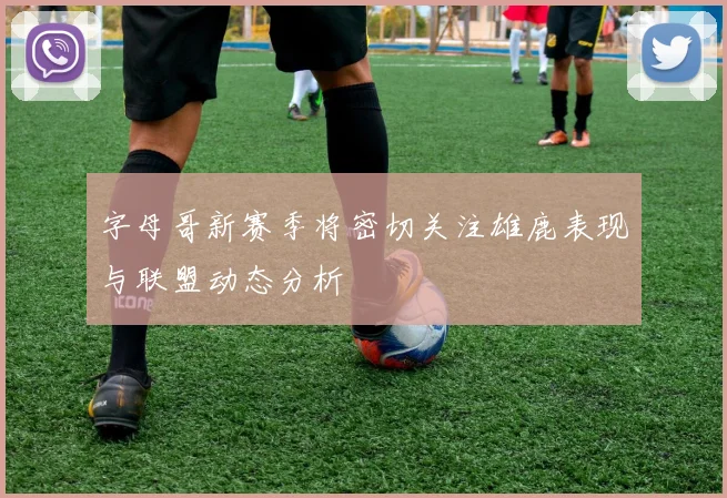 字母哥新赛季将密切关注雄鹿表现与联盟动态分析