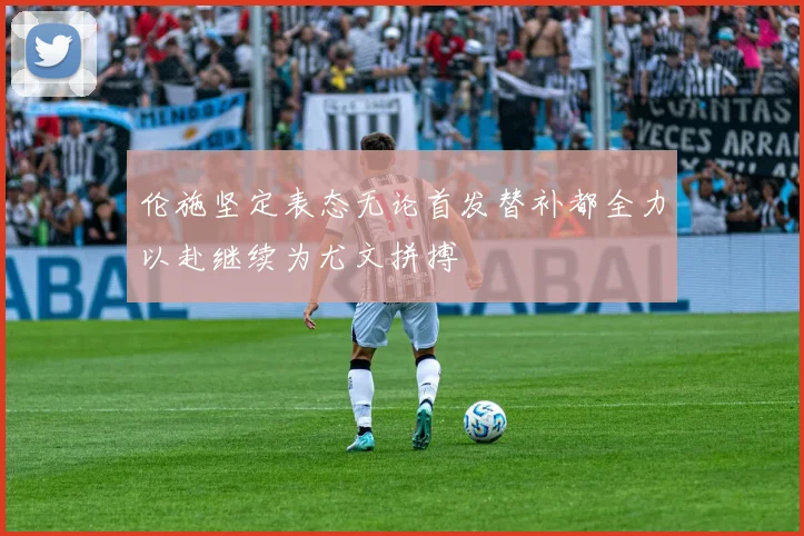 伦施坚定表态无论首发替补都全力以赴继续为尤文拼搏