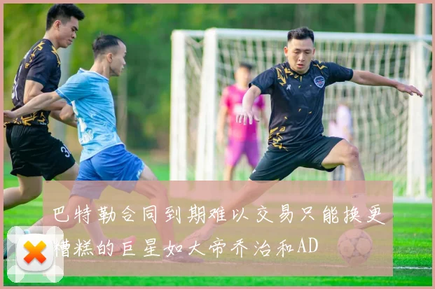 巴特勒合同到期难以交易只能换更糟糕的巨星如大帝乔治和AD