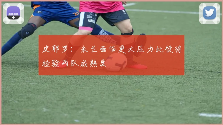 皮耶罗：米兰面临更大压力此役将检验两队成熟度