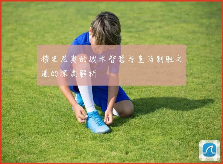 穆里尼奥的战术智慧与皇马制胜之道的深度解析