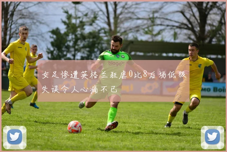 女足惨遭英格兰狂虐0比8后场低级失误令人心痛不已