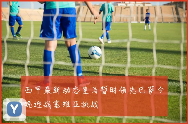 西甲最新动态皇马暂时领先巴萨今晚迎战塞维亚挑战