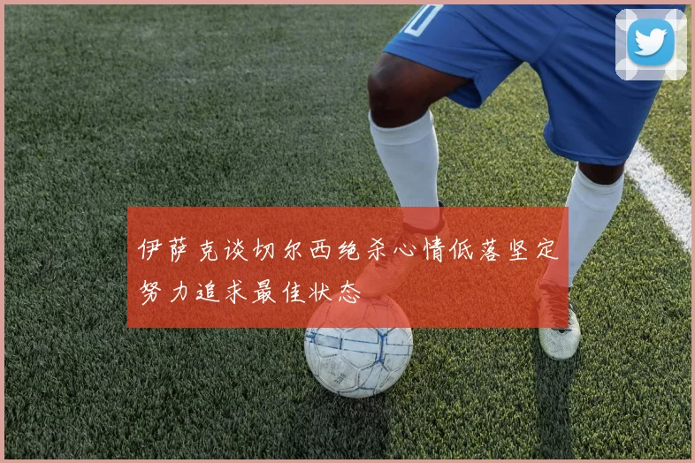 伊萨克谈切尔西绝杀心情低落坚定努力追求最佳状态