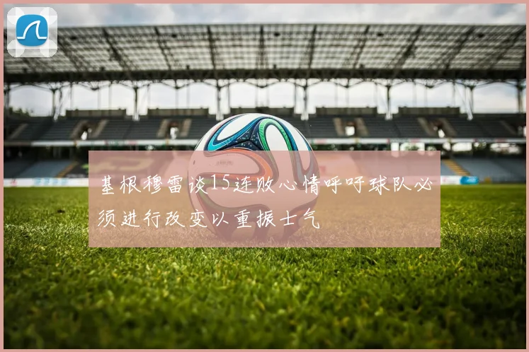基根穆雷谈15连败心情呼吁球队必须进行改变以重振士气