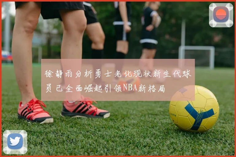 徐静雨分析勇士老化现状新生代球员已全面崛起引领NBA新格局