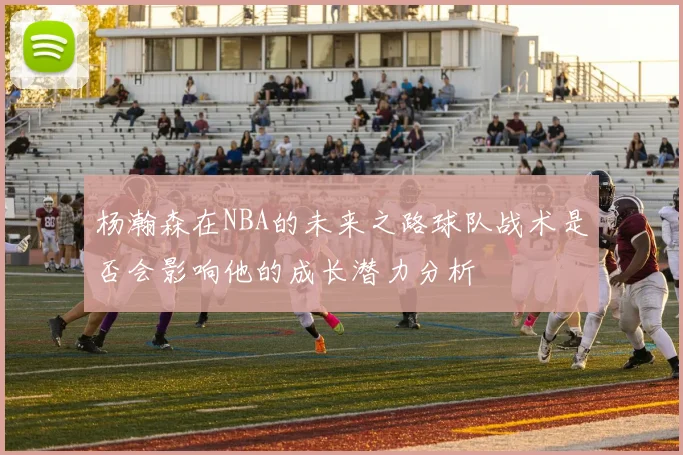 杨瀚森在NBA的未来之路球队战术是否会影响他的成长潜力分析