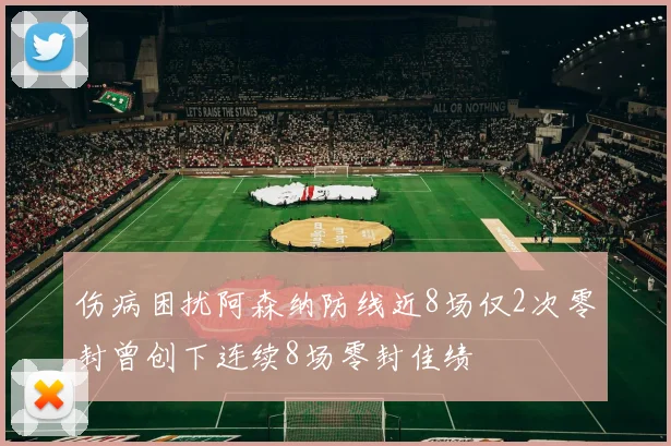 伤病困扰阿森纳防线近8场仅2次零封曾创下连续8场零封佳绩