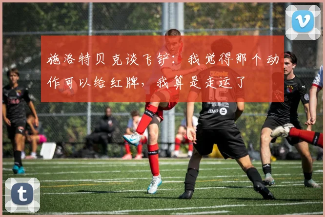 施洛特贝克谈飞铲：我觉得那个动作可以给红牌，我算是走运了