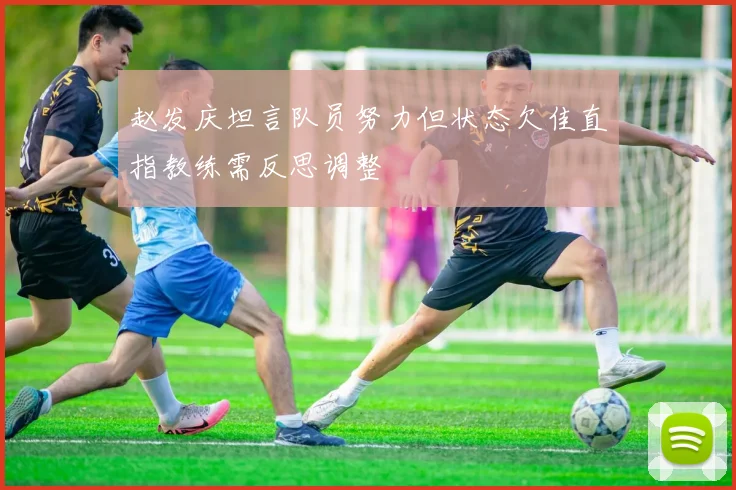 赵发庆坦言队员努力但状态欠佳直指教练需反思调整