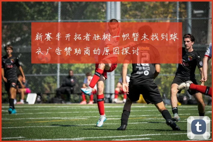 新赛季开拓者独树一帜暂未找到球衣广告赞助商的原因探讨