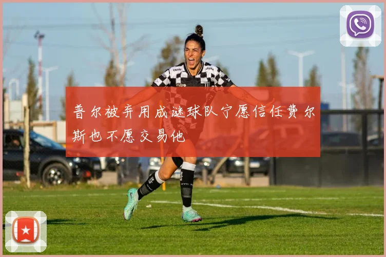 普尔被弃用成谜球队宁愿信任费尔斯也不愿交易他