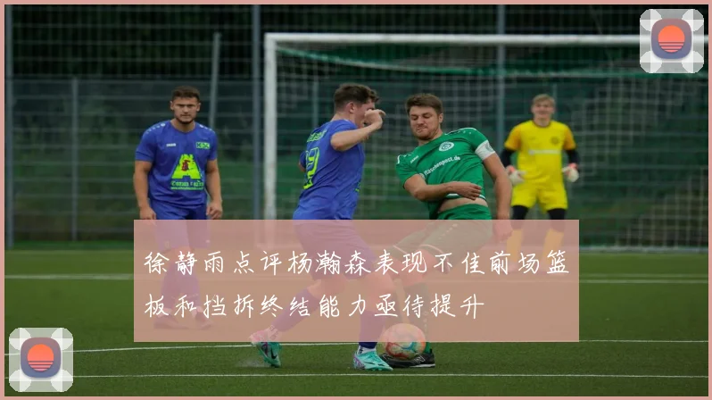 徐静雨点评杨瀚森表现不佳前场篮板和挡拆终结能力亟待提升