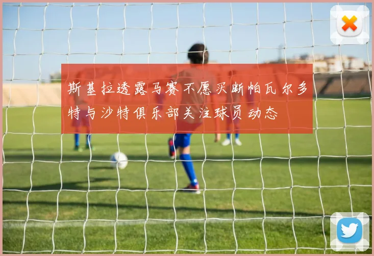 斯基拉透露马赛不愿买断帕瓦尔多特与沙特俱乐部关注球员动态