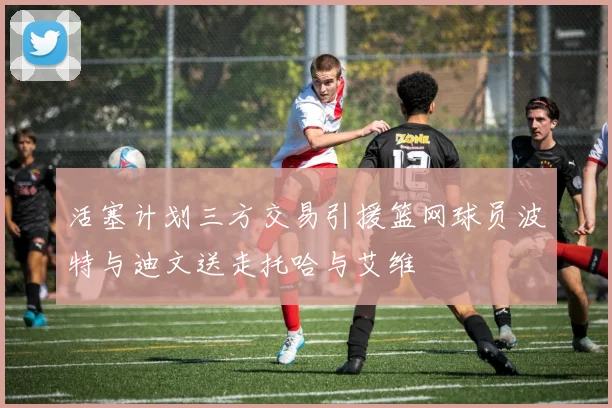 活塞计划三方交易引援篮网球员波特与迪文送走托哈与艾维