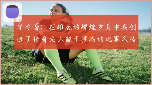 字母哥：在雄鹿的辉煌岁月中我创造了传奇无人能干涉我的比赛风格