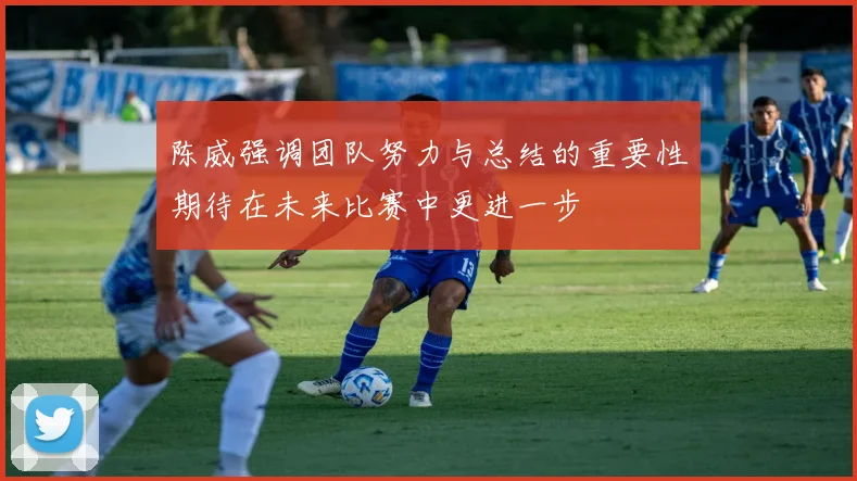 陈威强调团队努力与总结的重要性期待在未来比赛中更进一步