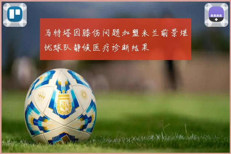 马特塔因膝伤问题加盟米兰前景堪忧球队静候医疗诊断结果