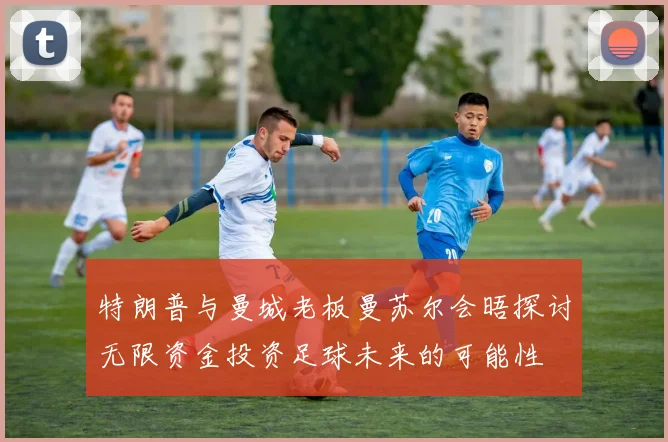 特朗普与曼城老板曼苏尔会晤探讨无限资金投资足球未来的可能性