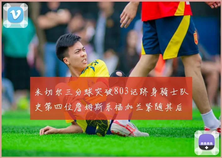 米切尔三分球突破803记跻身骑士队史第四位詹姆斯乐福加兰紧随其后