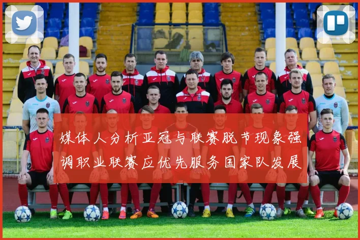 媒体人分析亚冠与联赛脱节现象强调职业联赛应优先服务国家队发展