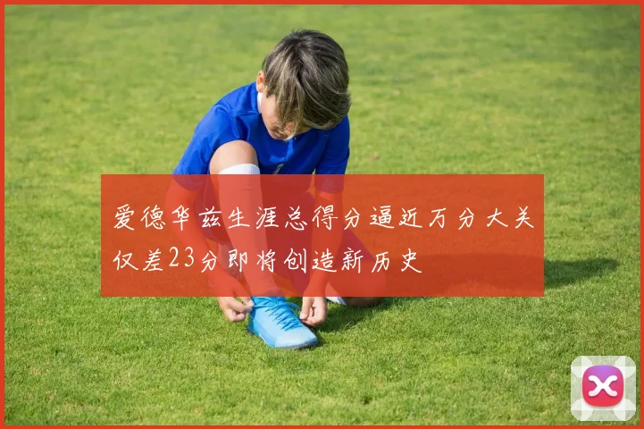 爱德华兹生涯总得分逼近万分大关仅差23分即将创造新历史